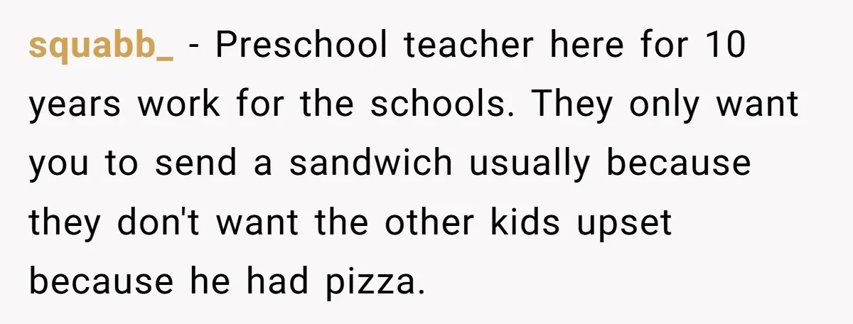 squabb_ − Preschool teacher here for 10 years work for the schools. They only want you to send a sandwich usually because they don't want the other kids upset because...