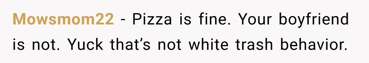 Mowsmom22 − Pizza is fine. Your boyfriend is not. Yuck that’s not white trash behavior.