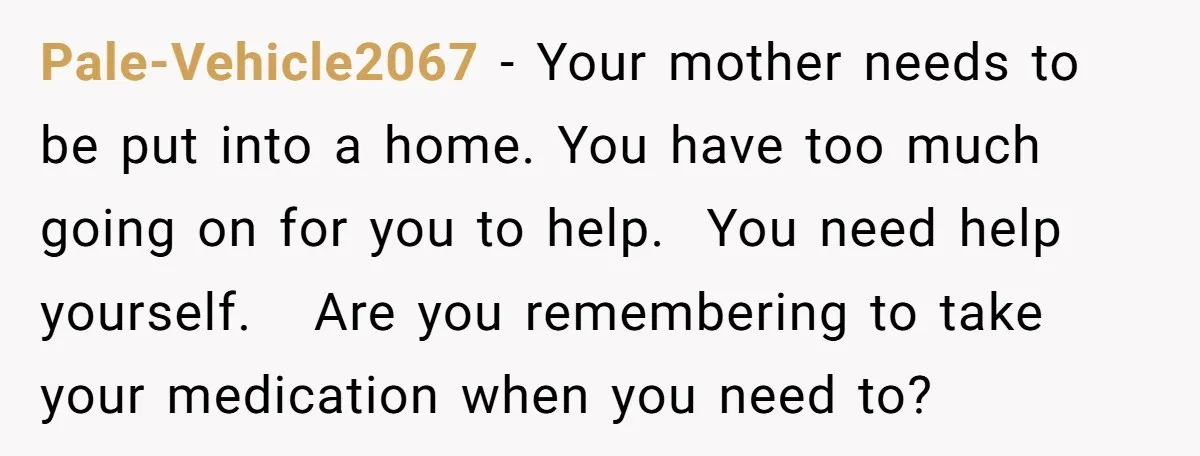 Pale-Vehicle2067 − Your mother needs to be put into a home. You have too much going on for you to help. You need help yourself. Are you remembering to take...