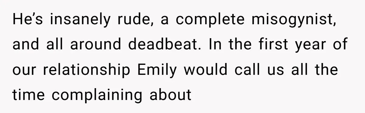 He’s insanely rude, a complete misogynist, and all around deadbeat. In the first year of our relationship Emily would call us all the time complaining about