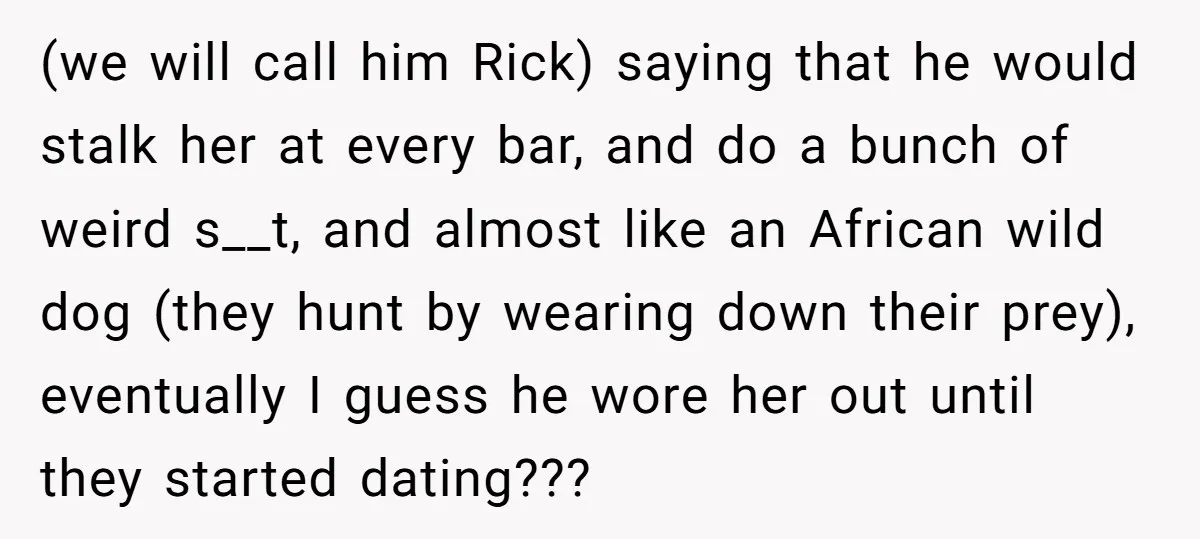 (we will call him Rick) saying that he would stalk her at every bar, and do a bunch of weird s__t, and almost like an African wild dog (they hunt...