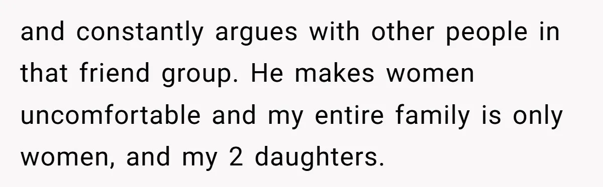 and constantly argues with other people in that friend group. He makes women uncomfortable and my entire family is only women, and my 2 daughters.