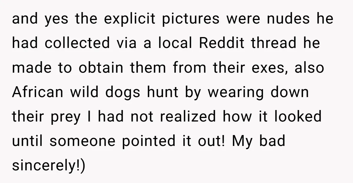 and yes the explicit pictures were nudes he had collected via a local Reddit thread he made to obtain them from their exes, also African wild dogs hunt by wearing...