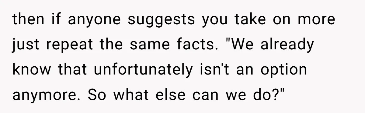 then if anyone suggests you take on more just repeat the same facts. "We already know that unfortunately isn't an option anymore. So what else can we do?"