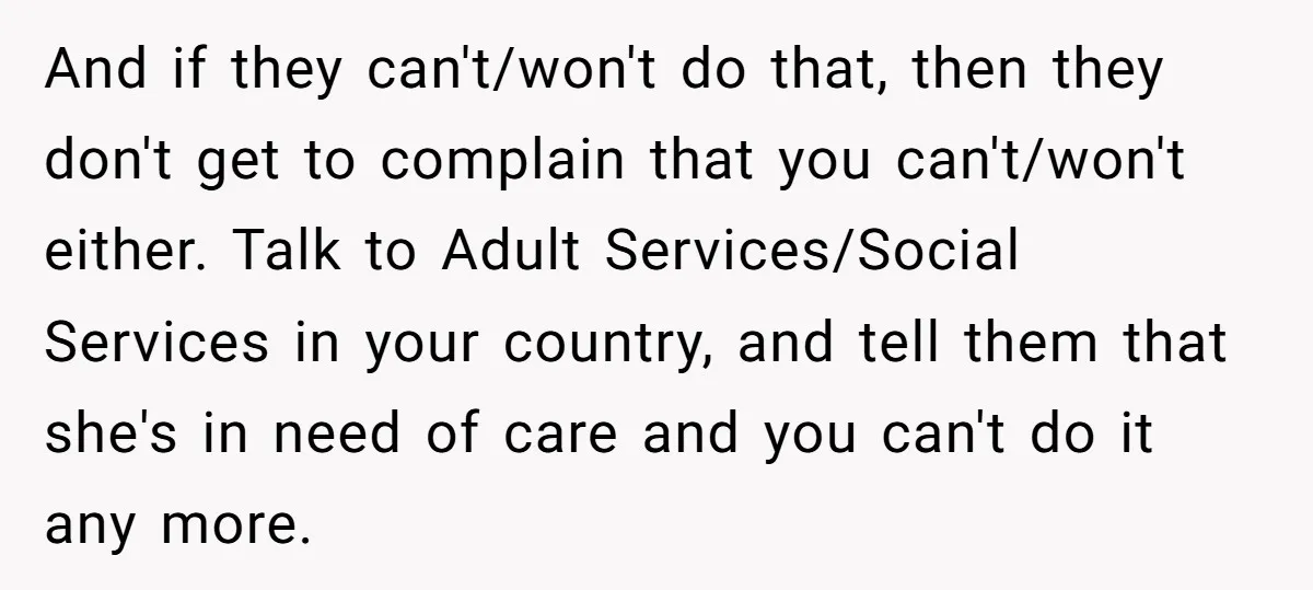 And if they can't/won't do that, then they don't get to complain that you can't/won't either. Talk to Adult Services/Social Services in your country, and tell them that she's in...