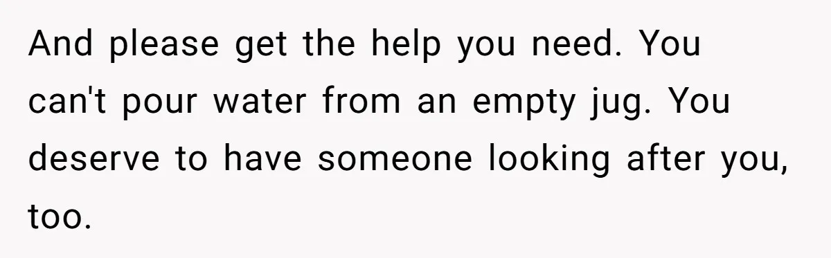 And please get the help you need. You can't pour water from an empty jug. You deserve to have someone looking after you, too.