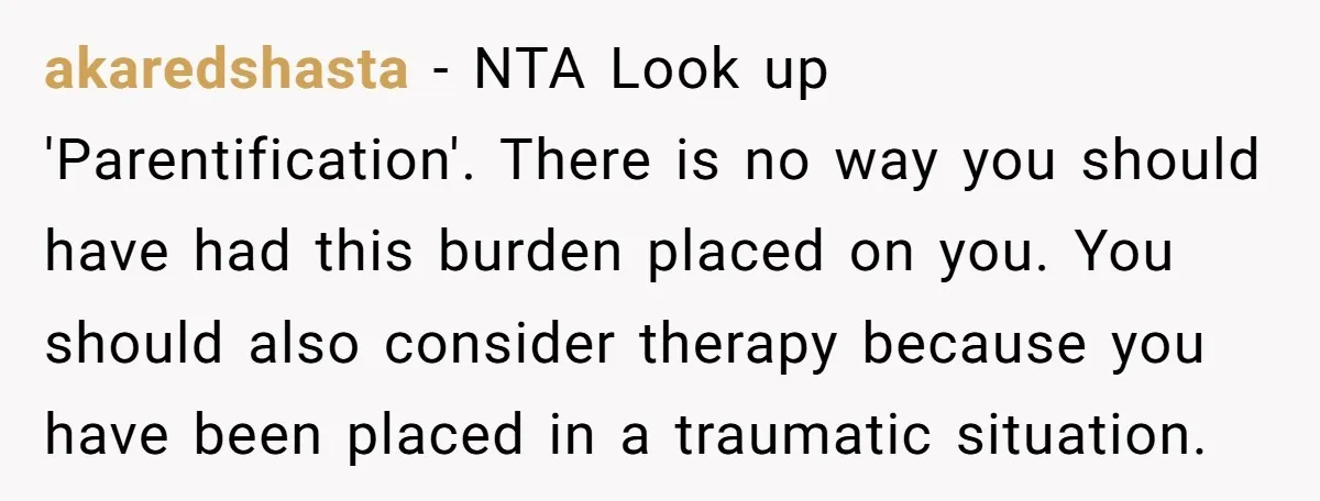 akaredshasta − NTA Look up 'Parentification'. There is no way you should have had this burden placed on you. You should also consider therapy because you have been placed in...