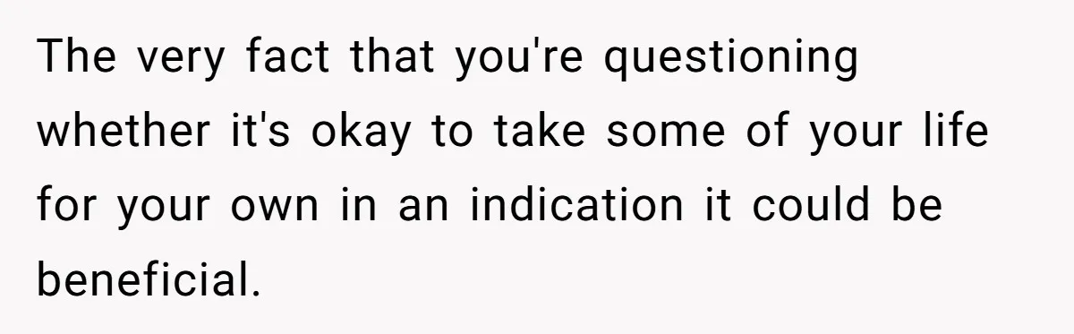 The very fact that you're questioning whether it's okay to take some of your life for your own in an indication it could be beneficial.