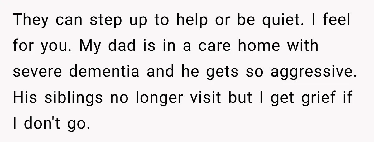 They can step up to help or be quiet. I feel for you. My dad is in a care home with severe dementia and he gets so aggressive. His siblings...