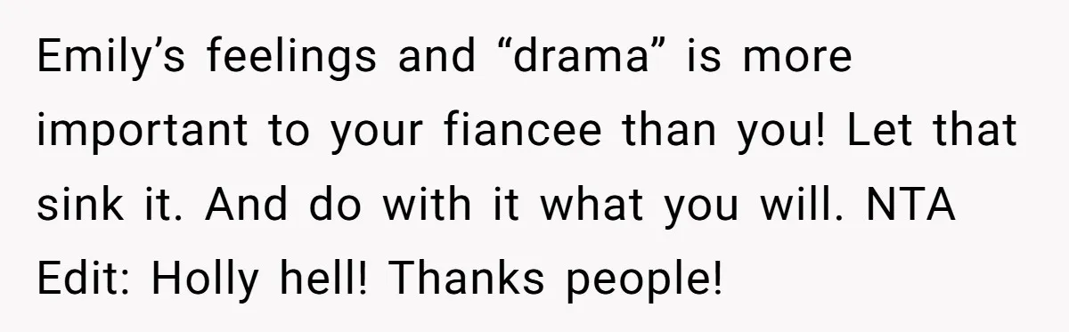 Emily’s feelings and “drama” is more important to your fiancee than you! Let that sink it. And do with it what you will. NTA Edit: Holly hell! Thanks people!