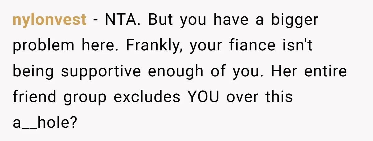 nylonvest − NTA. But you have a bigger problem here. Frankly, your fiance isn't being supportive enough of you. Her entire friend group excludes YOU over this a__hole?
