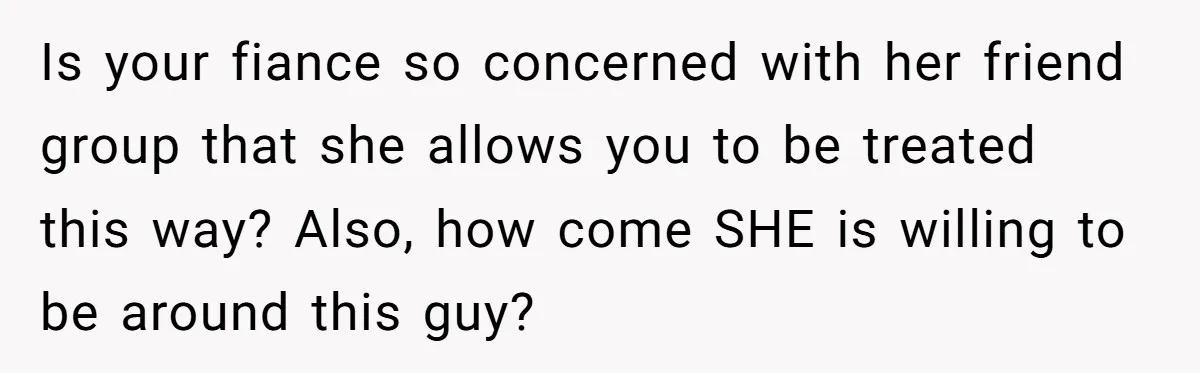 Is your fiance so concerned with her friend group that she allows you to be treated this way? Also, how come SHE is willing to be around this guy?