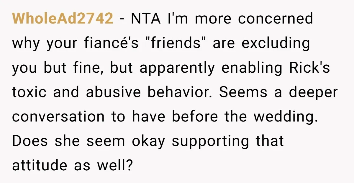 WholeAd2742 − NTA I'm more concerned why your fiancé's "friends" are excluding you but fine, but apparently enabling Rick's toxic and abusive behavior. Seems a deeper conversation to have before...