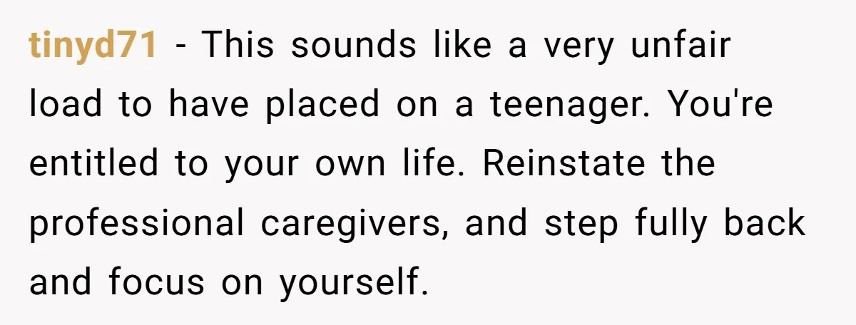 tinyd71 − This sounds like a very unfair load to have placed on a teenager. You're entitled to your own life. Reinstate the professional caregivers, and step fully back and...