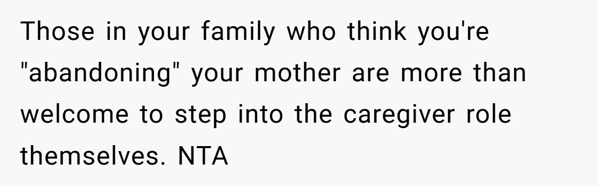 Those in your family who think you're "abandoning" your mother are more than welcome to step into the caregiver role themselves. NTA