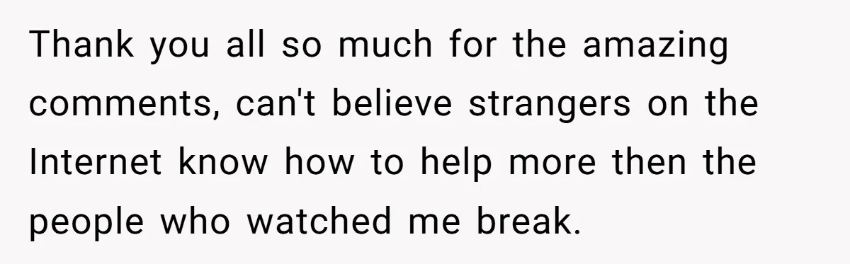 Thank you all so much for the amazing comments, can't believe strangers on the Internet know how to help more then the people who watched me break.