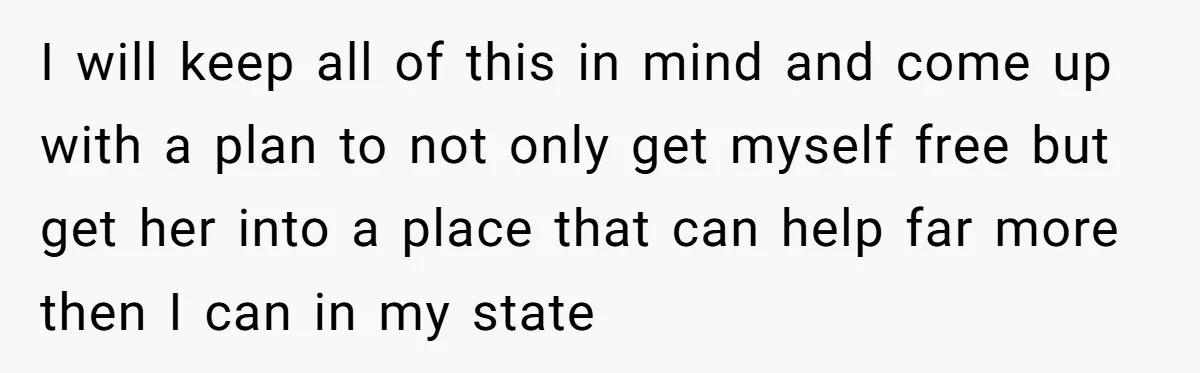 I will keep all of this in mind and come up with a plan to not only get myself free but get her into a place that can help far...