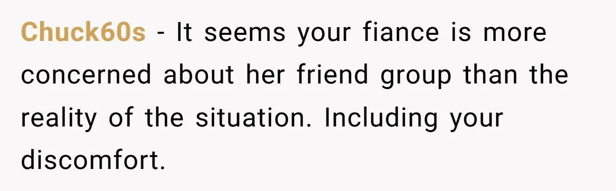 Chuck60s − It seems your fiance is more concerned about her friend group than the reality of the situation. Including your discomfort.
