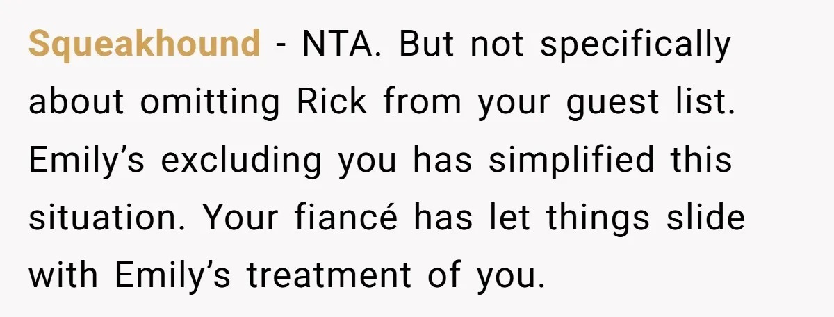Squeakhound − NTA. But not specifically about omitting Rick from your guest list. Emily’s excluding you has simplified this situation. Your fiancé has let things slide with Emily’s treatment of...