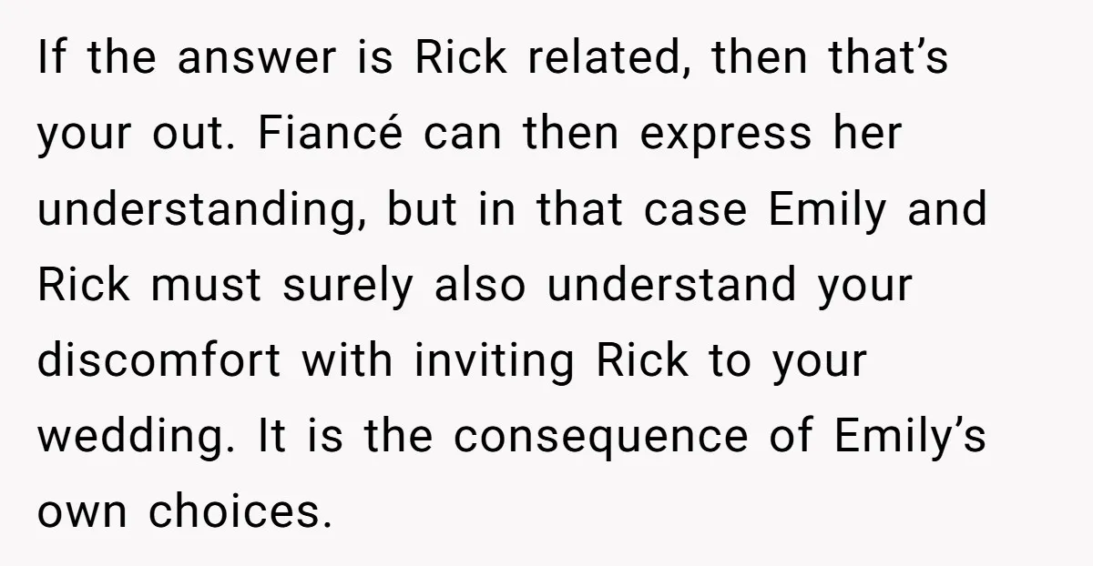 If the answer is Rick related, then that’s your out. Fiancé can then express her understanding, but in that case Emily and Rick must surely also understand your discomfort with...