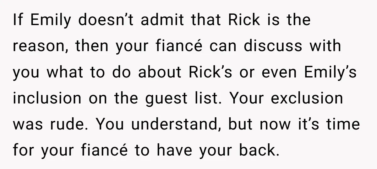 If Emily doesn’t admit that Rick is the reason, then your fiancé can discuss with you what to do about Rick’s or even Emily’s inclusion on the guest list. Your...