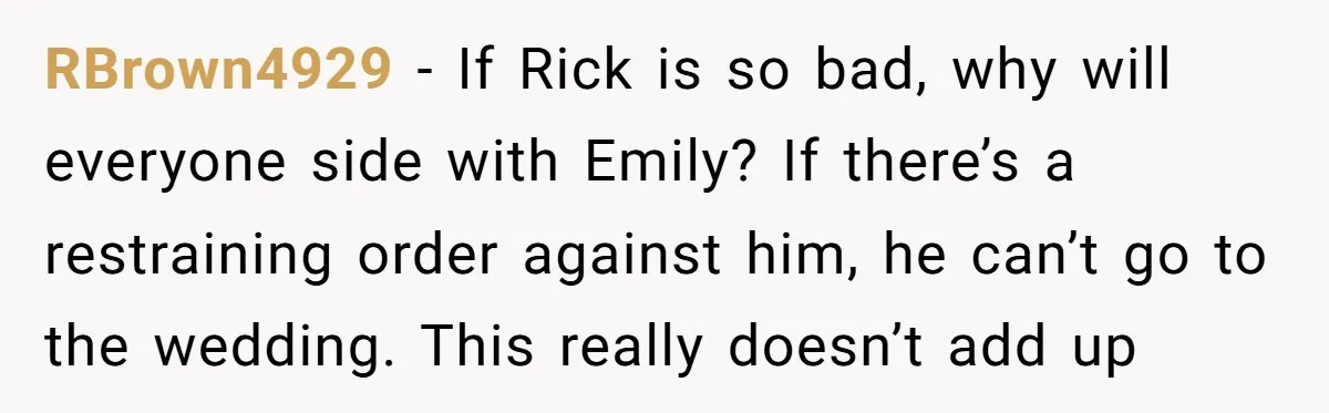 RBrown4929 − If Rick is so bad, why will everyone side with Emily? If there’s a restraining order against him, he can’t go to the wedding. This really doesn’t add...