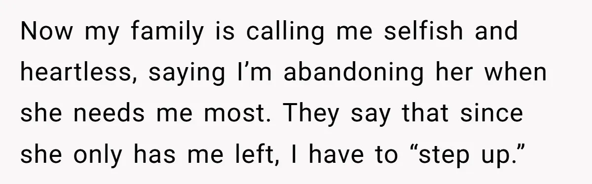 Now my family is calling me selfish and heartless, saying I’m abandoning her when she needs me most. They say that since she only has me left, I have to...