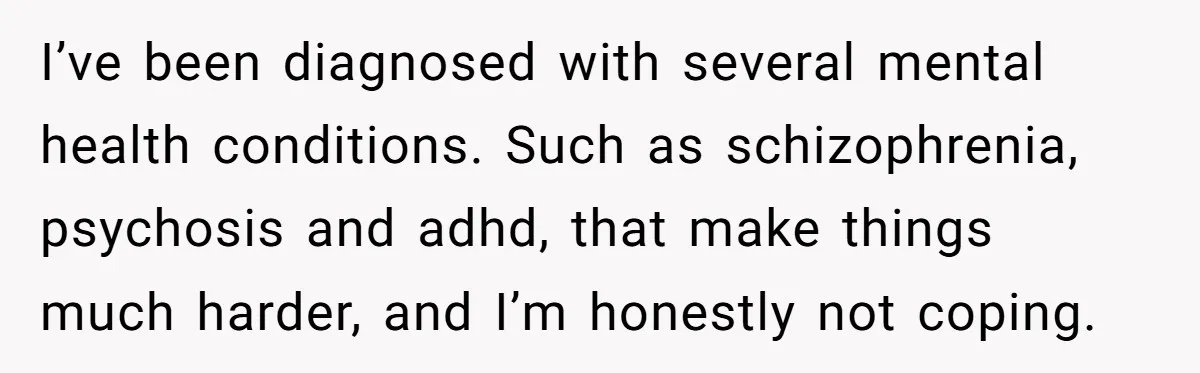 I’ve been diagnosed with several mental health conditions. Such as schizophrenia, psychosis and adhd, that make things much harder, and I’m honestly not coping.