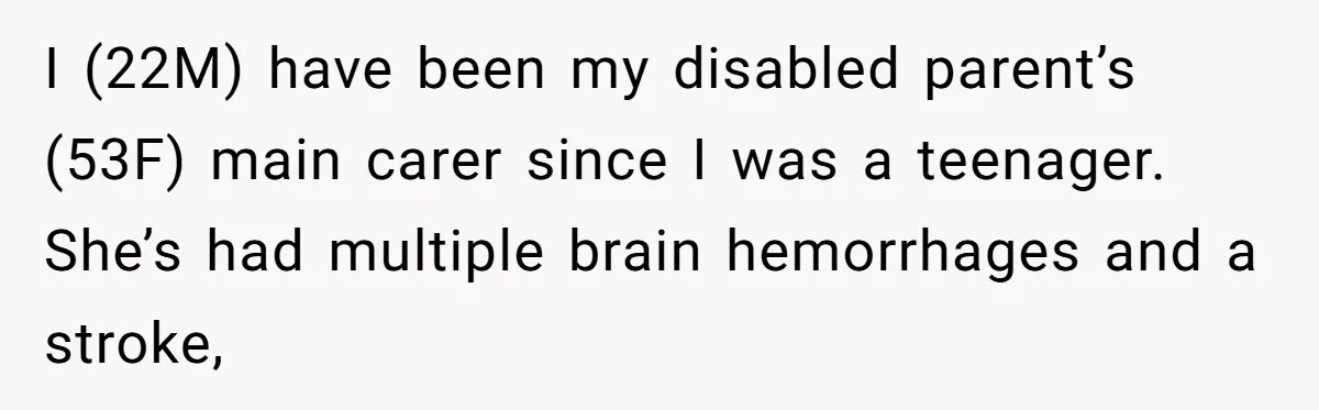 I (22M) have been my disabled parent’s (53F) main carer since I was a teenager. She’s had multiple brain hemorrhages and a stroke,