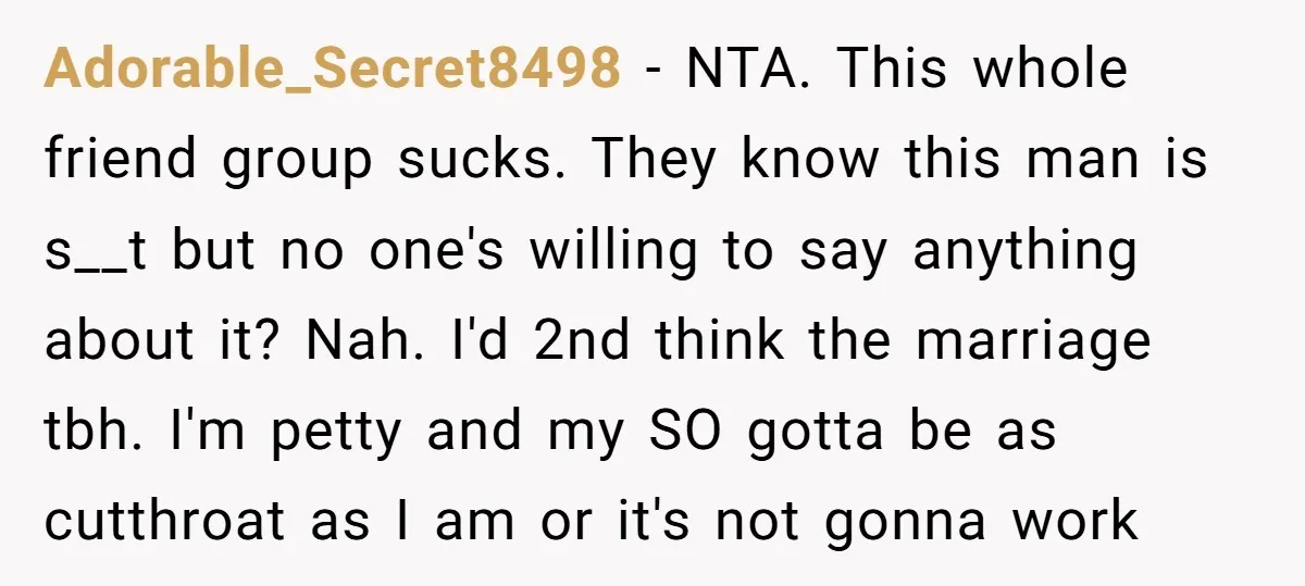 Adorable_Secret8498 − NTA. This whole friend group sucks. They know this man is s__t but no one's willing to say anything about it? Nah. I'd 2nd think the marriage tbh....