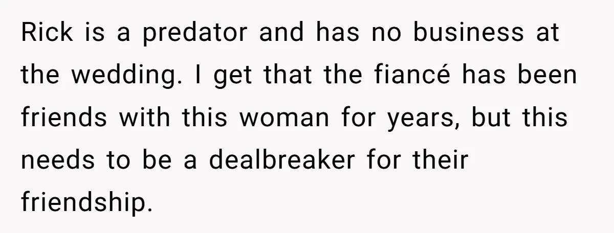 Rick is a predator and has no business at the wedding. I get that the fiancé has been friends with this woman for years, but this needs to be a...