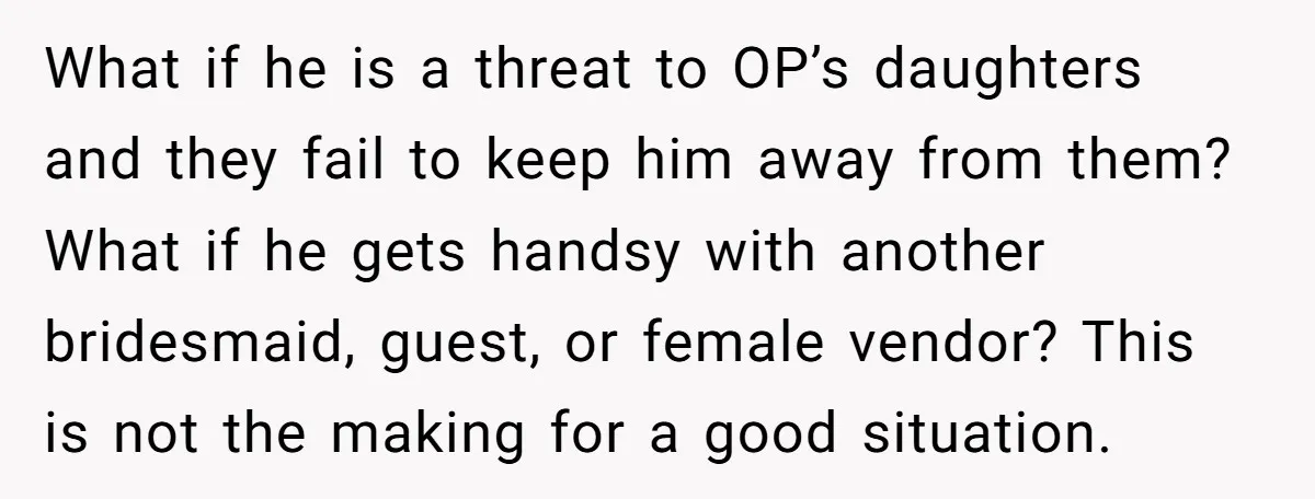 What if he is a threat to OP’s daughters and they fail to keep him away from them? What if he gets handsy with another bridesmaid, guest, or female vendor?...