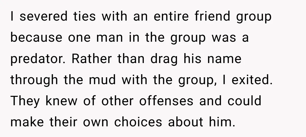 I severed ties with an entire friend group because one man in the group was a predator. Rather than drag his name through the mud with the group, I exited....