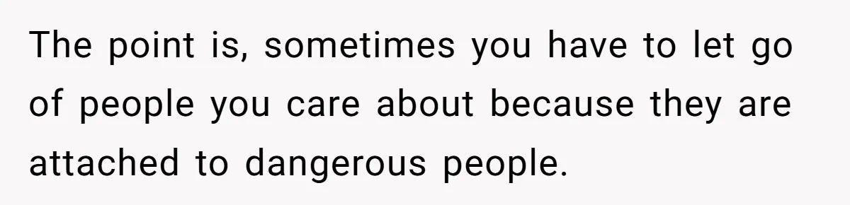 The point is, sometimes you have to let go of people you care about because they are attached to dangerous people.