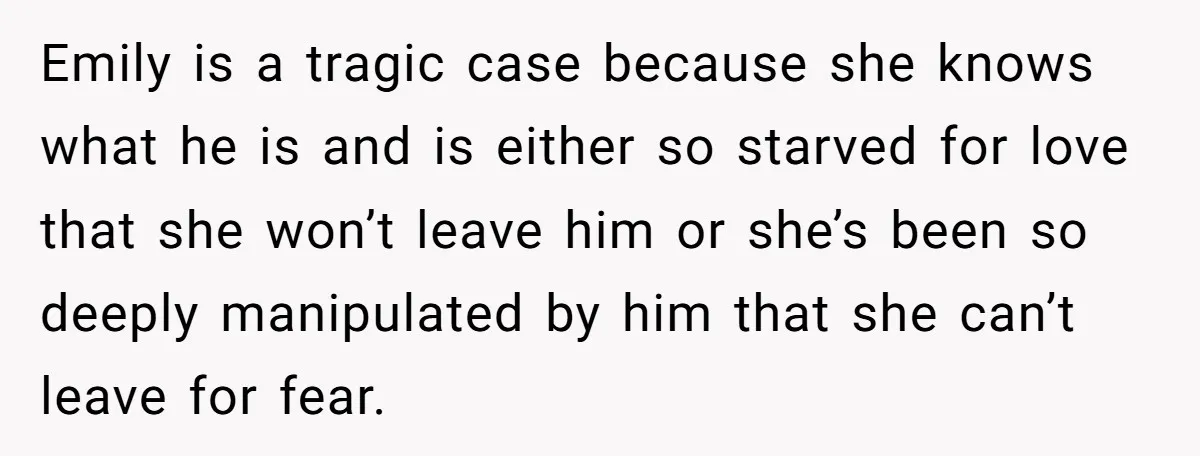 Emily is a tragic case because she knows what he is and is either so starved for love that she won’t leave him or she’s been so deeply manipulated by...