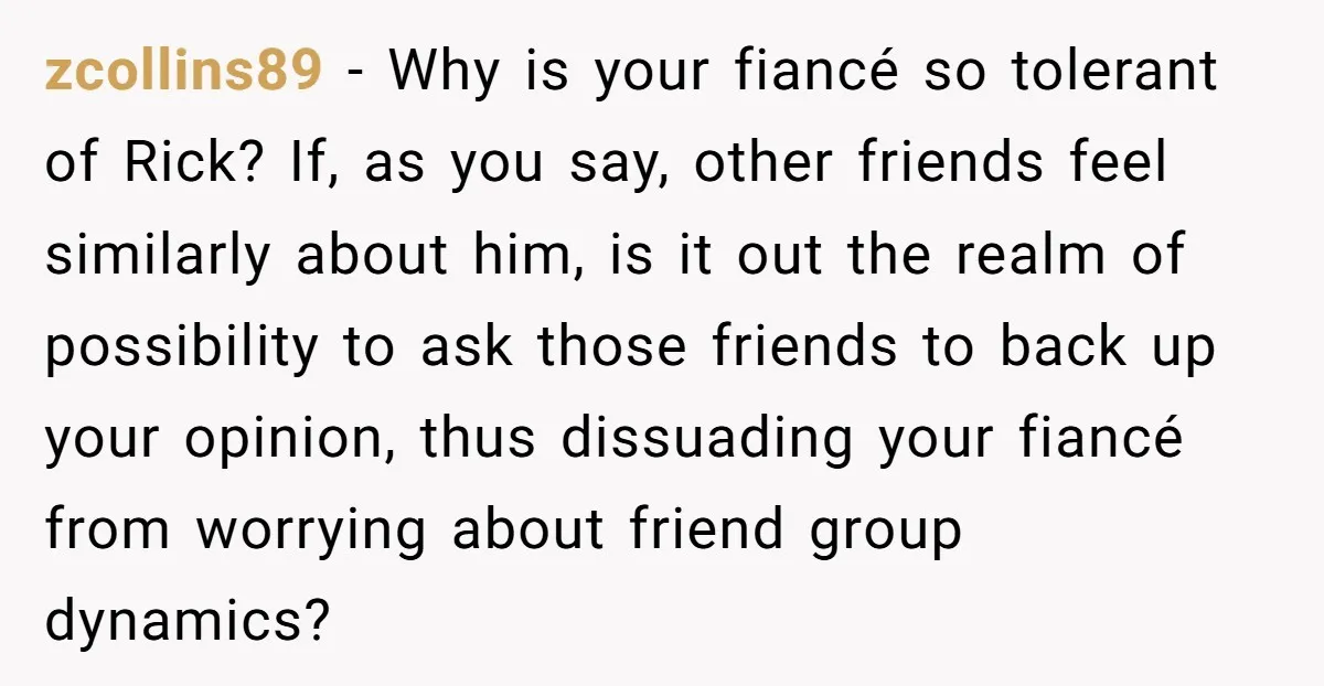 zcollins89 − Why is your fiancé so tolerant of Rick? If, as you say, other friends feel similarly about him, is it out the realm of possibility to ask those...