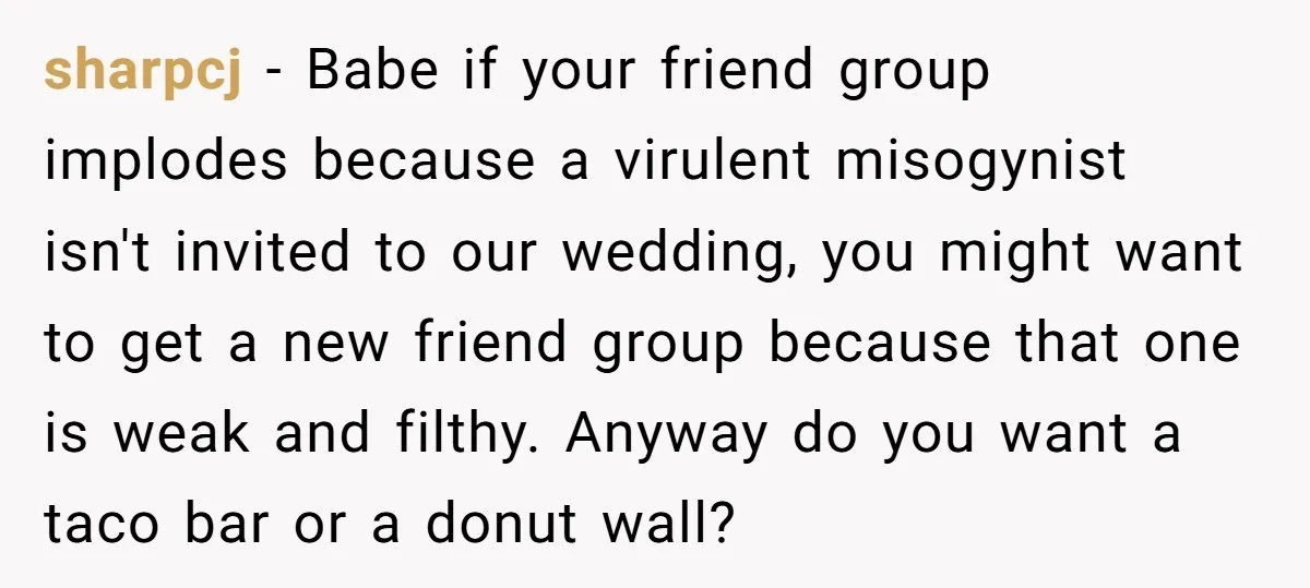 sharpcj − Babe if your friend group implodes because a virulent misogynist isn't invited to our wedding, you might want to get a new friend group because that one is...