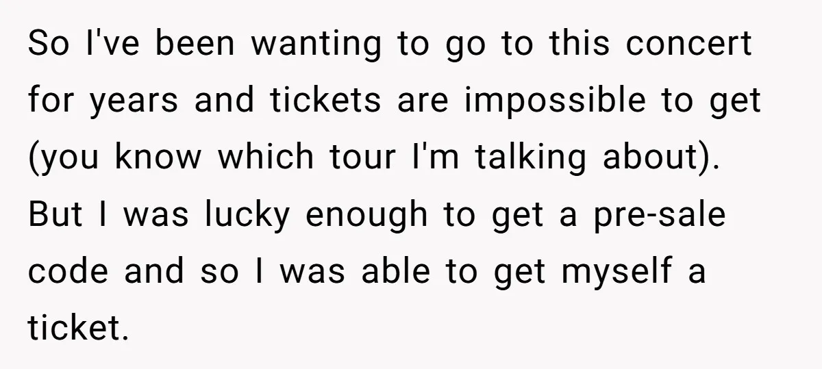 So I've been wanting to go to this concert for years and tickets are impossible to get (you know which tour I'm talking about). But I was lucky enough to...