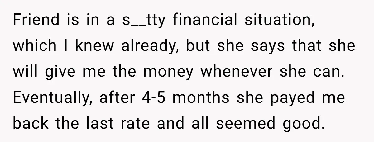 Friend is in a s__tty financial situation, which I knew already, but she says that she will give me the money whenever she can. Eventually, after 4-5 months she payed...