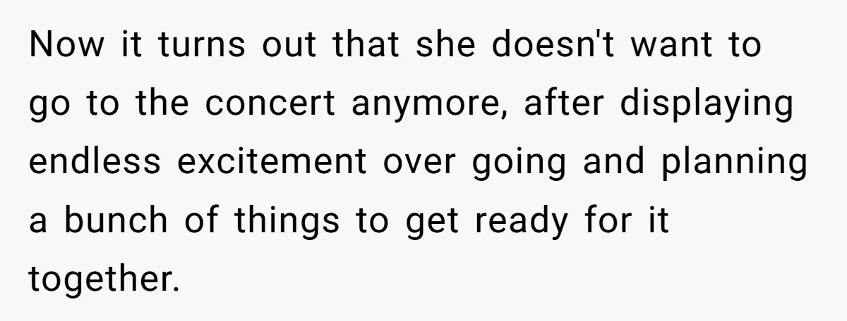 Now it turns out that she doesn't want to go to the concert anymore, after displaying endless excitement over going and planning a bunch of things to get ready for...