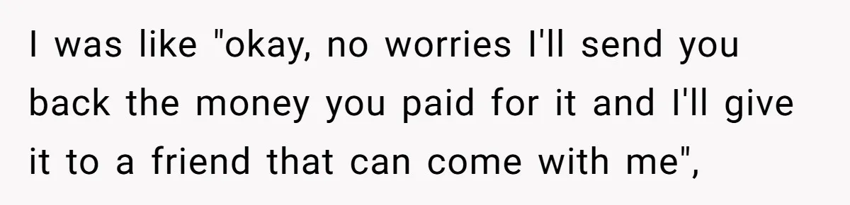 I was like "okay, no worries I'll send you back the money you paid for it and I'll give it to a friend that can come with me",