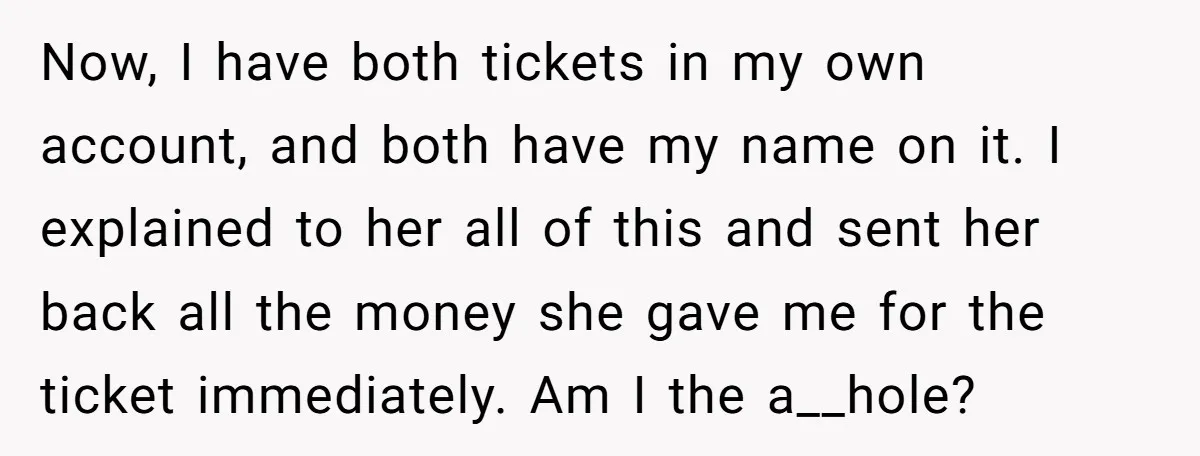 Now, I have both tickets in my own account, and both have my name on it. I explained to her all of this and sent her back all the money...