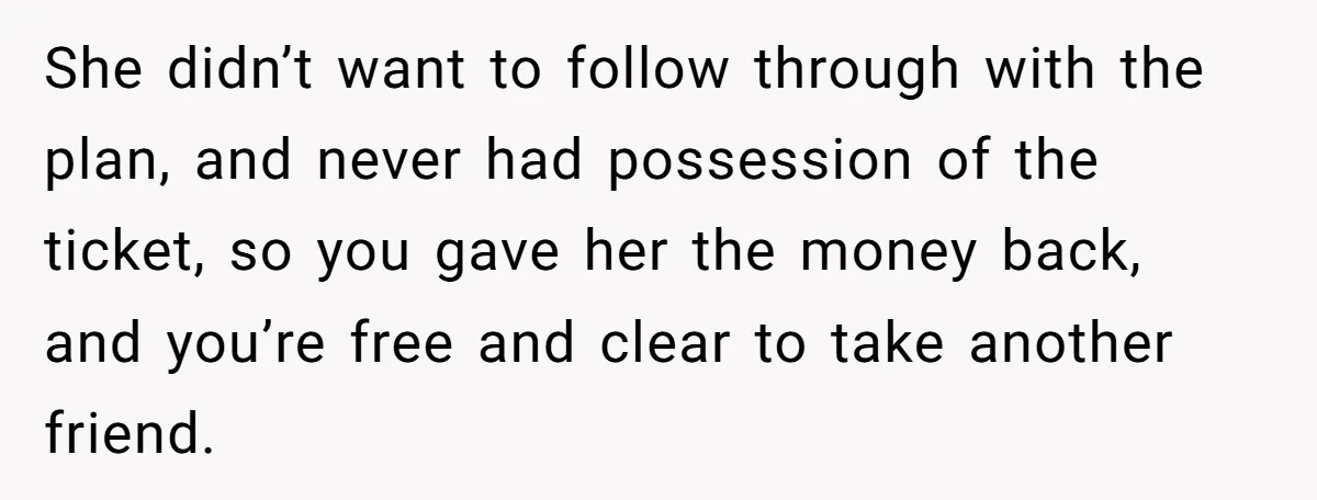 She didn’t want to follow through with the plan, and never had possession of the ticket, so you gave her the money back, and you’re free and clear to take...