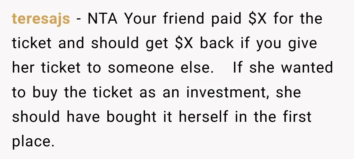 teresajs − NTA Your friend paid $X for the ticket and should get $X back if you give her ticket to someone else. If she wanted to buy the ticket...