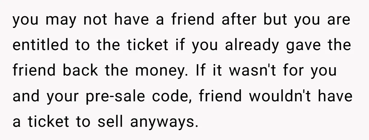 you may not have a friend after but you are entitled to the ticket if you already gave the friend back the money. If it wasn't for you and your...