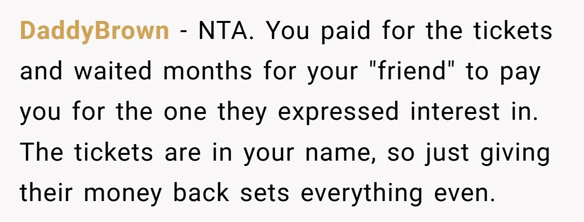 DaddyBrown − NTA. You paid for the tickets and waited months for your "friend" to pay you for the one they expressed interest in. The tickets are in your name,...