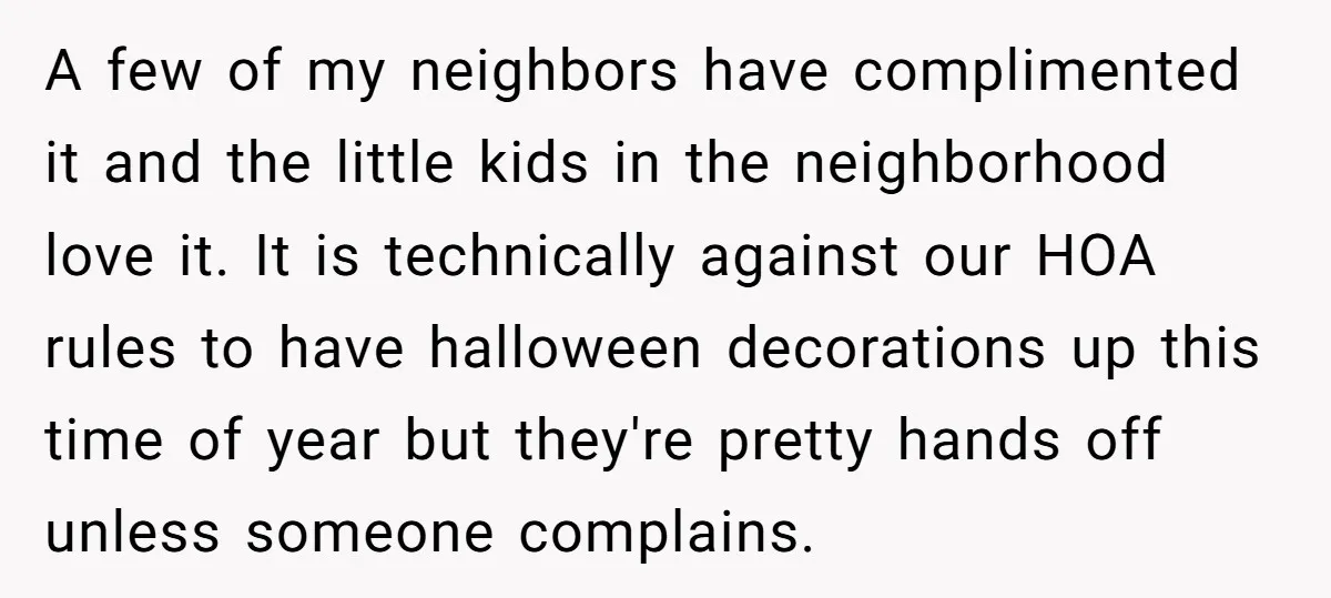 A few of my neighbors have complimented it and the little kids in the neighborhood love it. It is technically against our HOA rules to have halloween decorations up this...