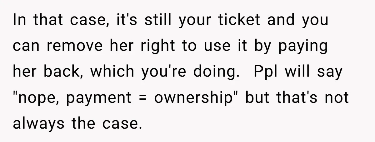 In that case, it's still your ticket and you can remove her right to use it by paying her back, which you're doing. Ppl will say "nope, payment = ownership"...