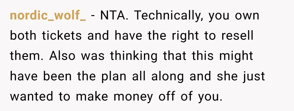 nordic_wolf_ − NTA. Technically, you own both tickets and have the right to resell them. Also was thinking that this might have been the plan all along and she just...