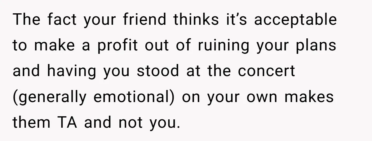 The fact your friend thinks it’s acceptable to make a profit out of ruining your plans and having you stood at the concert (generally emotional) on your own makes them...